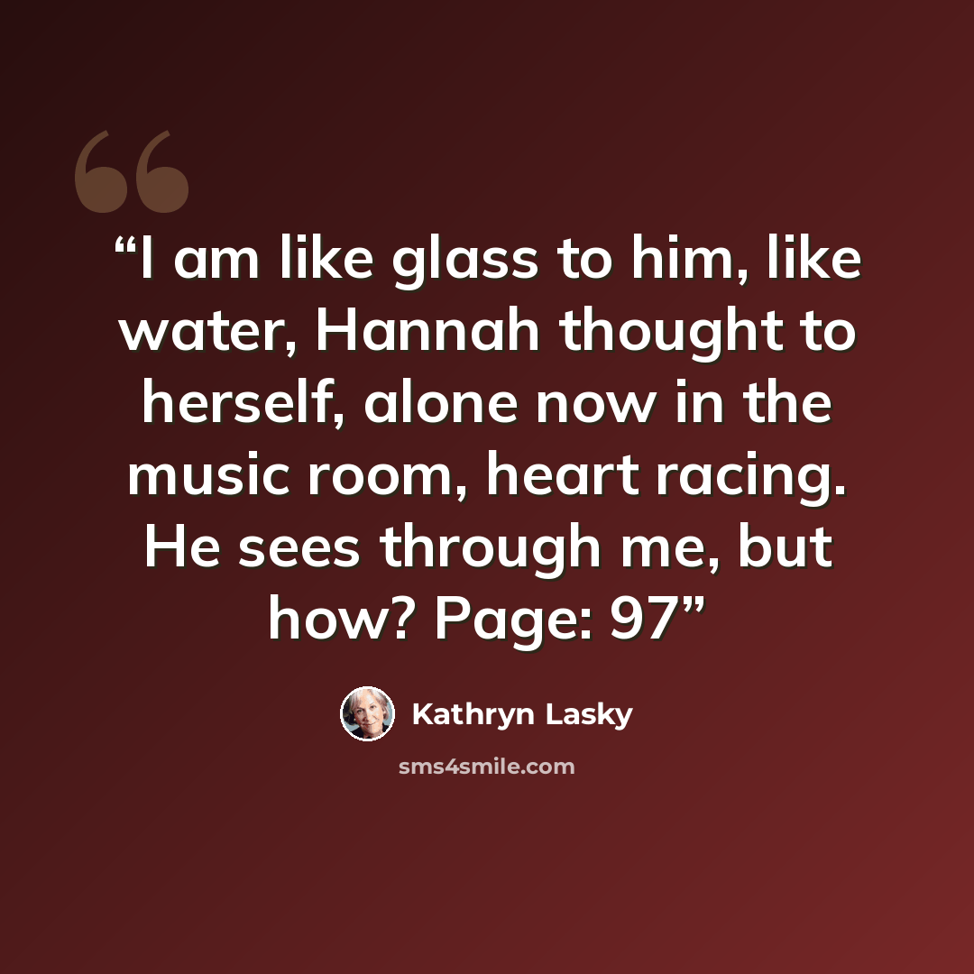 “I am like glass to him, like water, Hannah thought to herself, alone now in the music room, heart racing. He sees through me, but how? Page: 97” quote by Kathryn Lasky