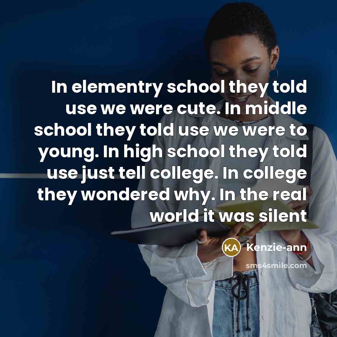 “In elementry school they told use we were cute. In middle school they told use we were to young. In high school they told use just tell college. In college they wondered why. In the real world it was silent” quote by Kenzie-ann