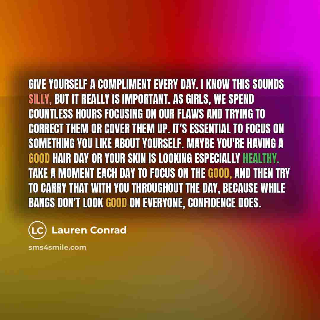 “Give yourself a compliment every day. I know this sounds silly, but it really is important. As girls, we spend countless hours focusing on our flaws and trying to correct them or cover them up. It's essential to focus on something you like about yourself. Maybe you're having a good hair day or…” quote by Lauren Conrad
