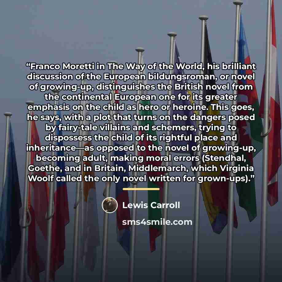 “Franco Moretti in The Way of the World, his brilliant discussion of the European bildungsroman, or novel of growing-up, distinguishes the British novel from the continental European one for its greater emphasis on the child as hero or heroine. This goes, he says, with a plot that turns on the…” quote by Lewis Carroll