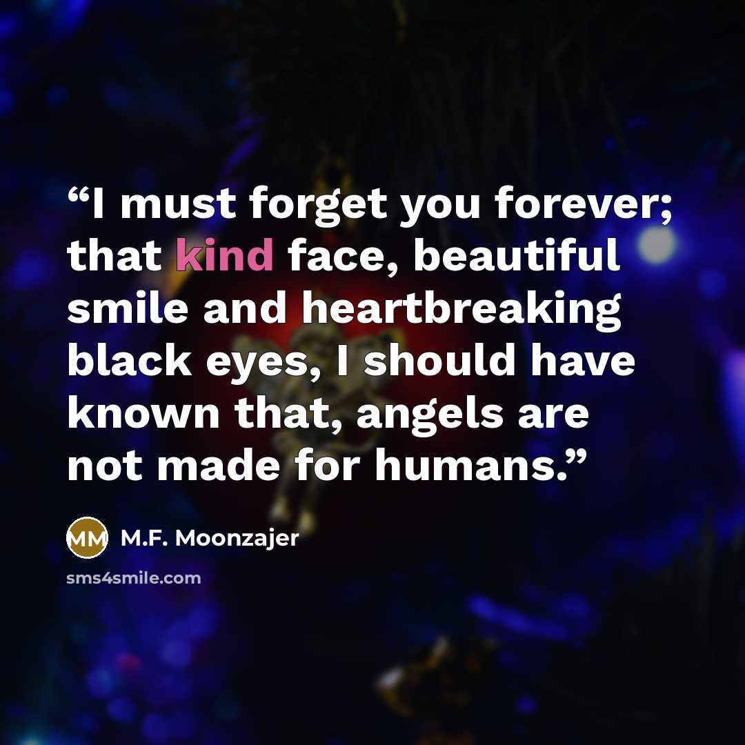 “I must forget you forever; that kind face, beautiful smile and heartbreaking black eyes, I should have known that, angels are not made for humans.” quote by M.F. Moonzajer