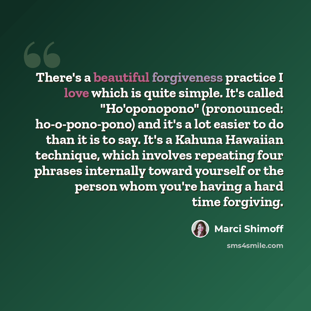 “There's a beautiful forgiveness practice I love which is quite simple. It's called "Ho'oponopono" (pronounced: ho-o-pono-pono) and it's a lot easier to do than it is to say. It's a Kahuna Hawaiian technique, which involves repeating four phrases internally toward yourself or the person whom you're…” quote by Marci Shimoff