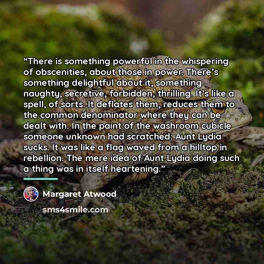 “There is something powerful in the whispering of obscenities, about those in power. There’s something delightful about it, something naughty, secretive, forbidden, thrilling. It’s like a spell, of sorts. It deflates them, reduces them to the common denominator where they can be dealt with. In the…” quote by Margaret Atwood