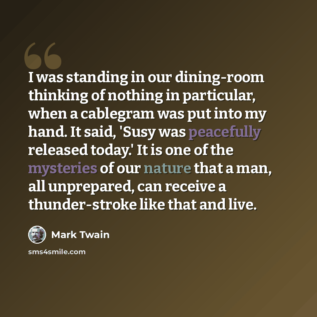 “I was standing in our dining-room thinking of nothing in particular, when a cablegram was put into my hand. It said, 'Susy was peacefully released today.' It is one of the mysteries of our nature that a man, all unprepared, can receive a thunder-stroke like that and live.” quote by Mark Twain