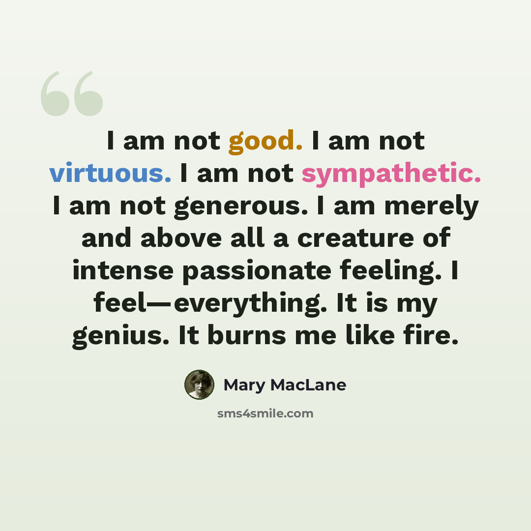 “I am not good. I am not virtuous. I am not sympathetic. I am not generous. I am merely and above all a creature of intense passionate feeling. I feel—everything. It is my genius. It burns me like fire.” quote by Mary MacLane