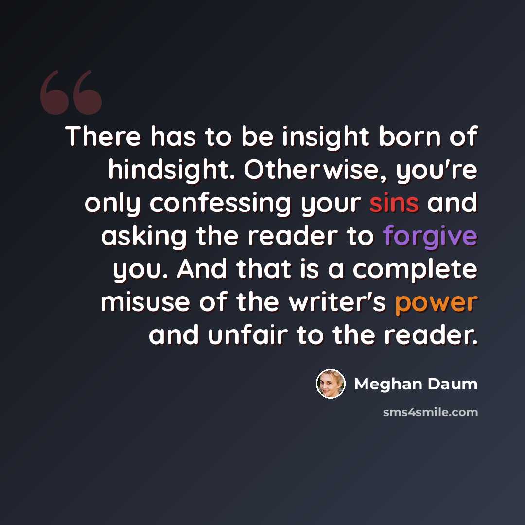 “There has to be insight born of hindsight. Otherwise, you're only confessing your sins and asking the reader to forgive you. And that is a complete misuse of the writer's power and unfair to the reader.” quote by Meghan Daum