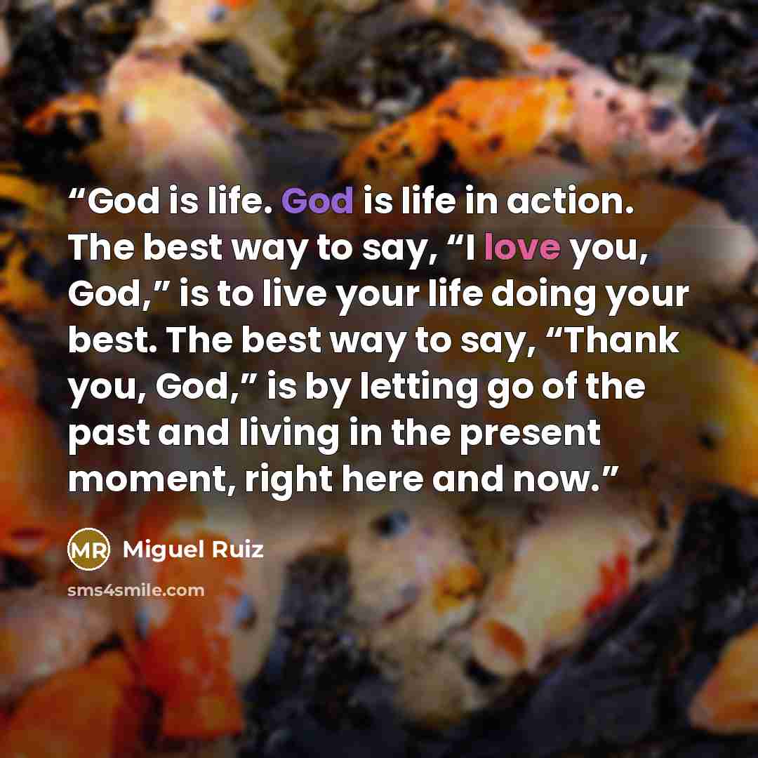 “God is life. God is life in action. The best way to say, “I love you, God,” is to live your life doing your best. The best way to say, “Thank you, God,” is by letting go of the past and living in the present moment, right here and now.” quote by Miguel Ruiz