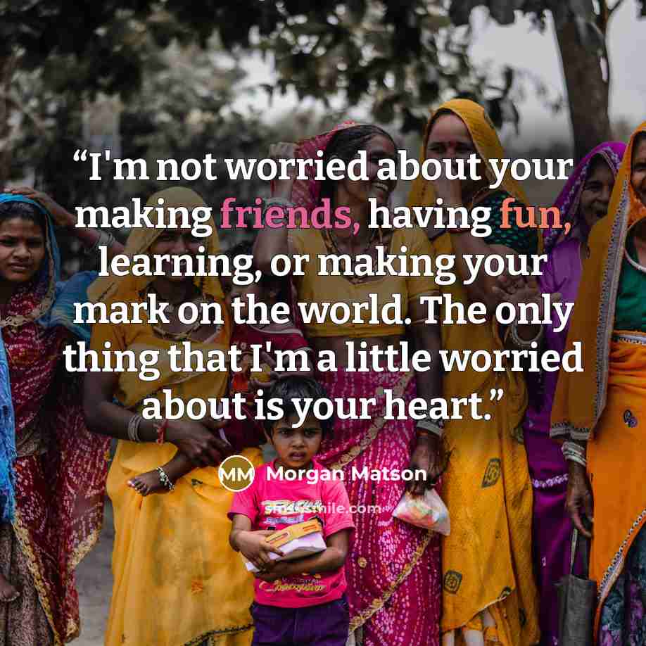 “I'm not worried about your making friends, having fun, learning, or making your mark on the world. The only thing that I'm a little worried about is your heart.” quote by Morgan Matson