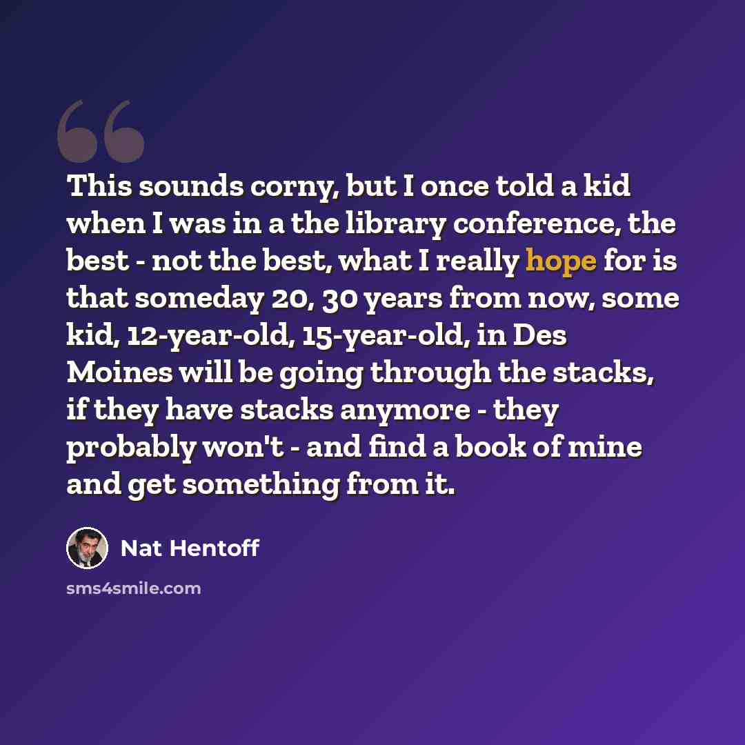 “This sounds corny, but I once told a kid when I was in a the library conference, the best - not the best, what I really hope for is that someday 20, 30 years from now, some kid, 12-year-old, 15-year-old, in Des Moines will be going through the stacks, if they have stacks anymore - they probably…” quote by Nat Hentoff