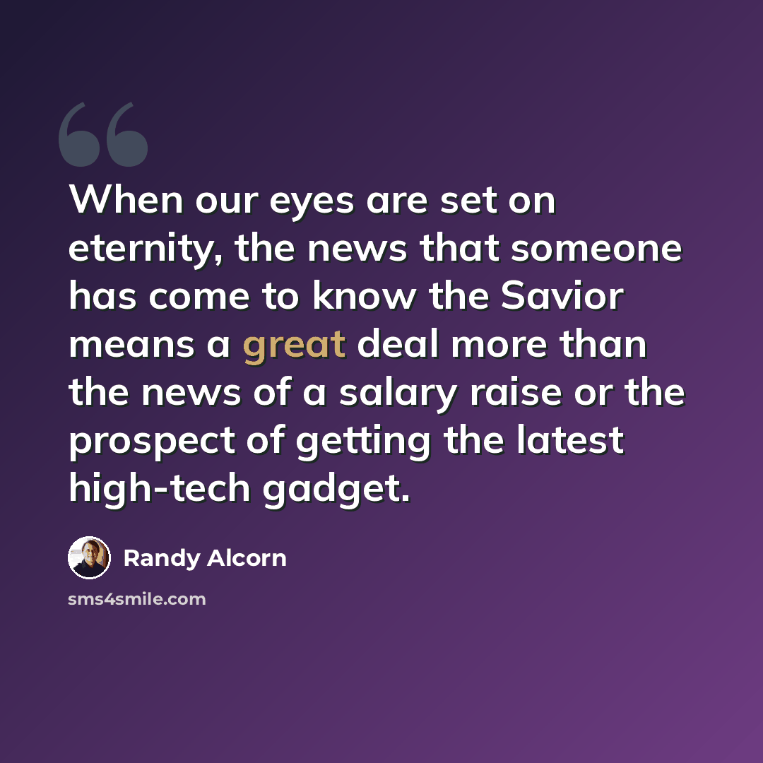 “When our eyes are set on eternity, the news that someone has come to know the Savior means a great deal more than the news of a salary raise or the prospect of getting the latest high-tech gadget.” quote by Randy Alcorn