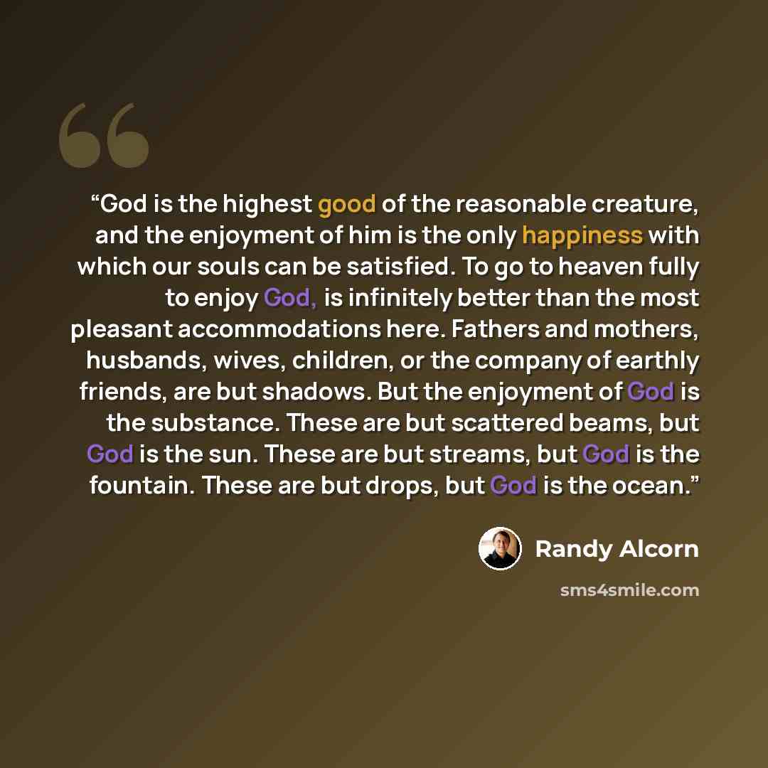“God is the highest good of the reasonable creature, and the enjoyment of him is the only happiness with which our souls can be satisfied. To go to heaven fully to enjoy God, is infinitely better than the most pleasant accommodations here. Fathers and mothers, husbands, wives, children, or the…” quote by Randy Alcorn