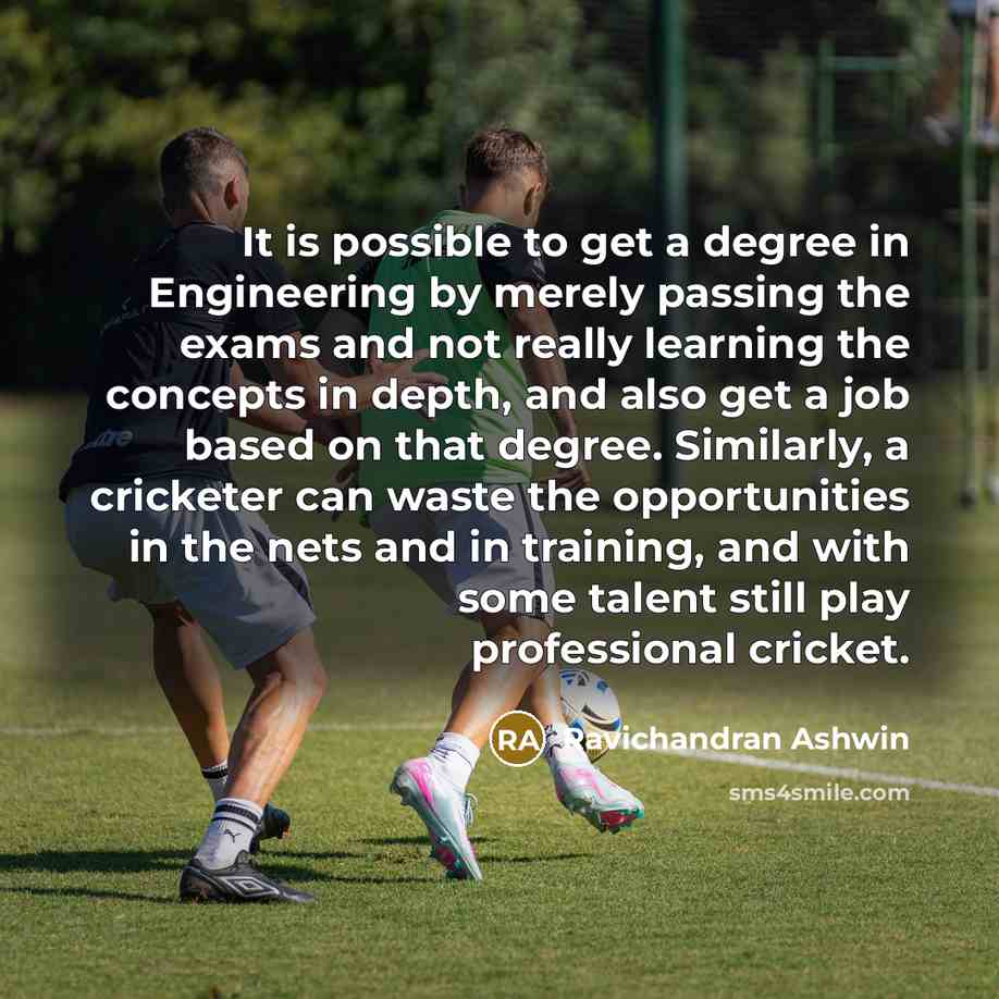 “It is possible to get a degree in Engineering by merely passing the exams and not really learning the concepts in depth, and also get a job based on that degree. Similarly, a cricketer can waste the opportunities in the nets and in training, and with some talent still play professional cricket.” quote by Ravichandran Ashwin