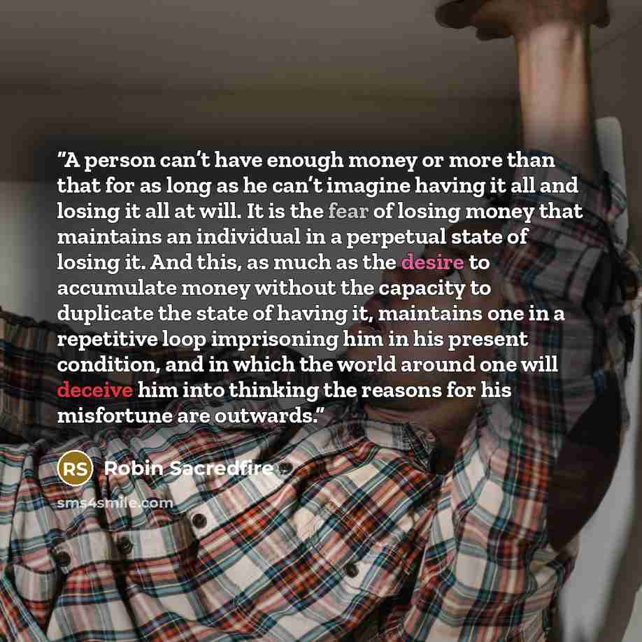 “A person can’t have enough money or more than that for as long as he can’t imagine having it all and losing it all at will. It is the fear of losing money that maintains an individual in a perpetual state of losing it. And this, as much as the desire to accumulate money without the capacity to…” quote by Robin Sacredfire