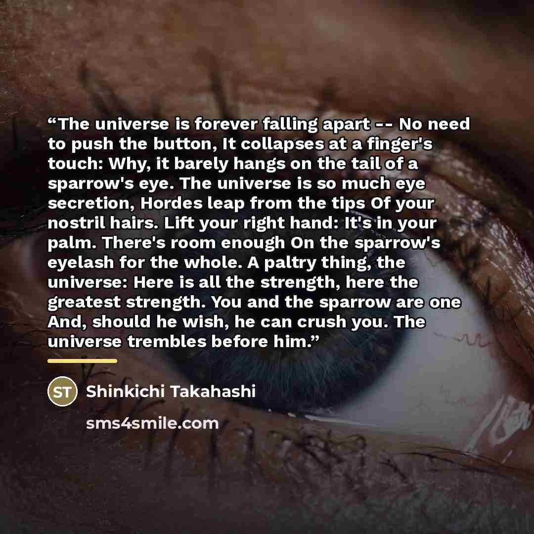 “The universe is forever falling apart -- No need to push the button, It collapses at a finger's touch: Why, it barely hangs on the tail of a sparrow's eye. The universe is so much eye secretion, Hordes leap from the tips Of your nostril hairs. Lift your right hand: It's in your palm. There's room…” quote by Shinkichi Takahashi