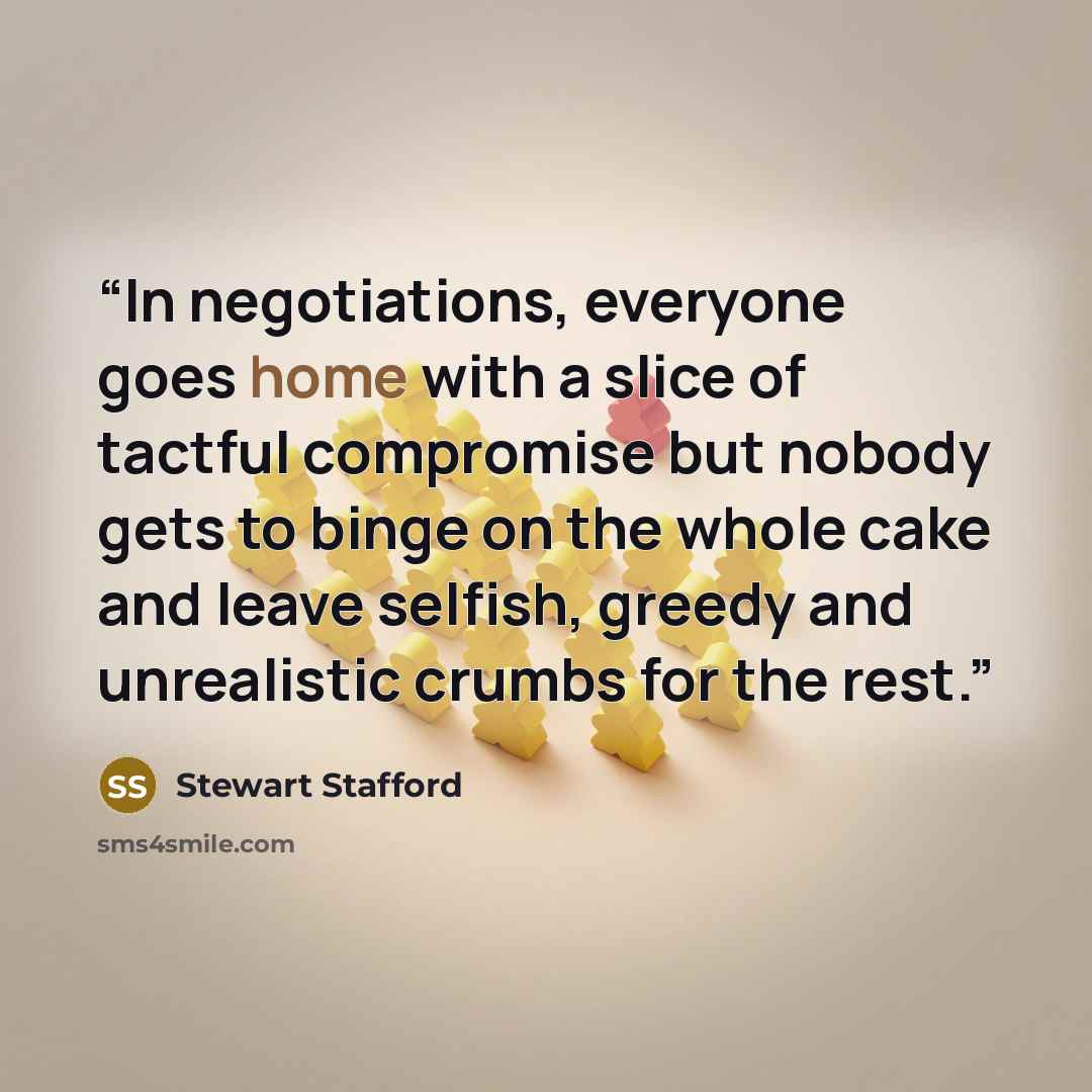 “In negotiations, everyone goes home with a slice of tactful compromise but nobody gets to binge on the whole cake and leave selfish, greedy and unrealistic crumbs for the rest.” quote by Stewart Stafford