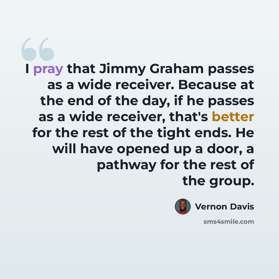 “I pray that Jimmy Graham passes as a wide receiver. Because at the end of the day, if he passes as a wide receiver, that's better for the rest of the tight ends. He will have opened up a door, a pathway for the rest of the group.” quote by Vernon Davis