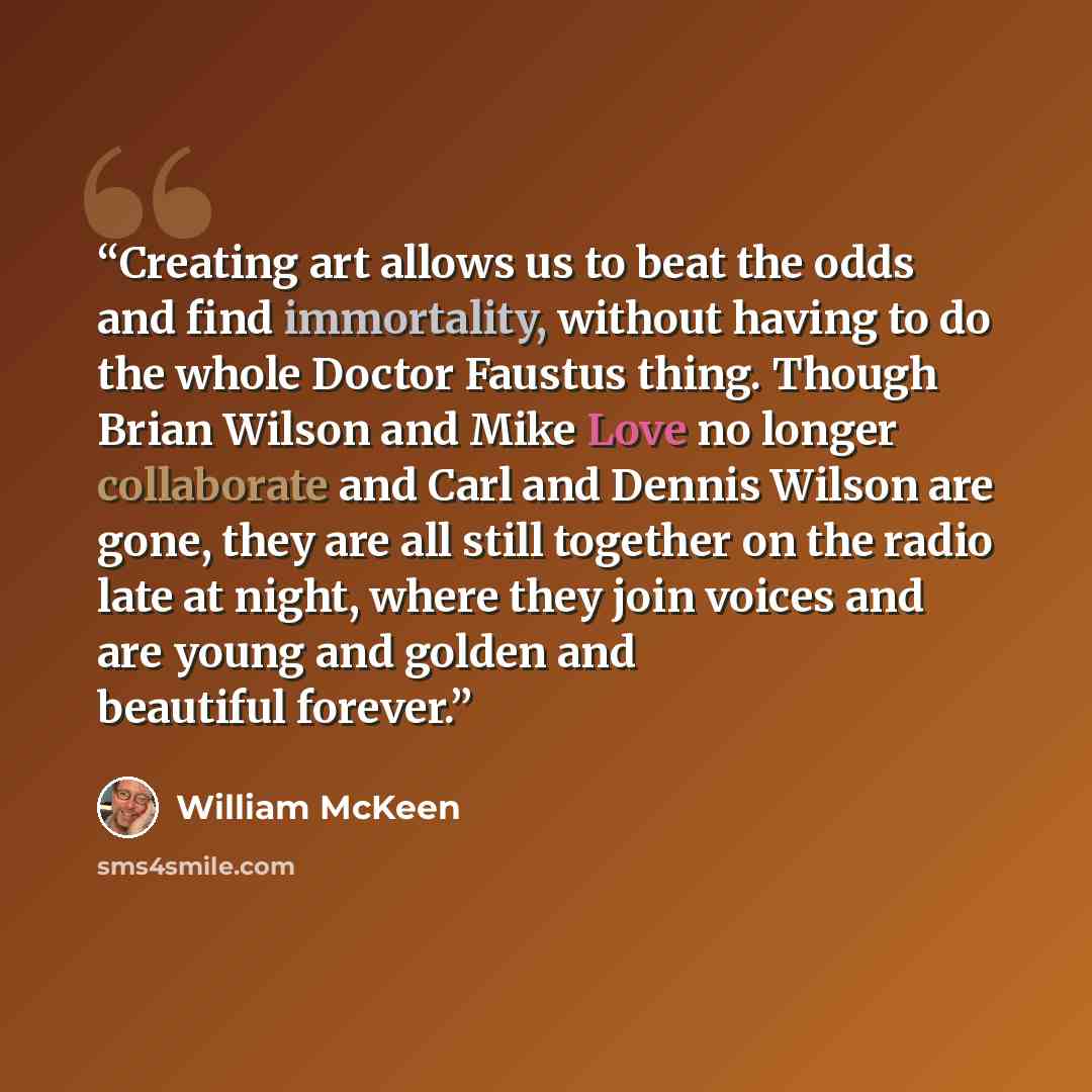 “Creating art allows us to beat the odds and find immortality, without having to do the whole Doctor Faustus thing. Though Brian Wilson and Mike Love no longer collaborate and Carl and Dennis Wilson are gone, they are all still together on the radio late at night, where they join voices and are…” quote by William McKeen