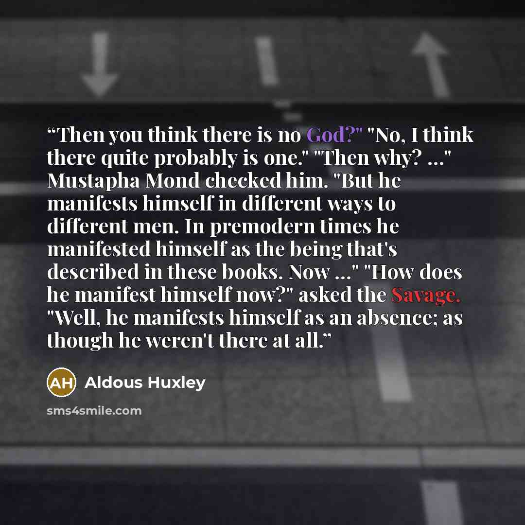 “Then you think there is no God?" "No, I think there quite probably is one." "Then why? …" Mustapha Mond checked him. "But he manifests himself in different ways to different men. In premodern times he manifested himself as the being that's described in these books. Now …" "How does he manifest…” quote by Aldous Huxley