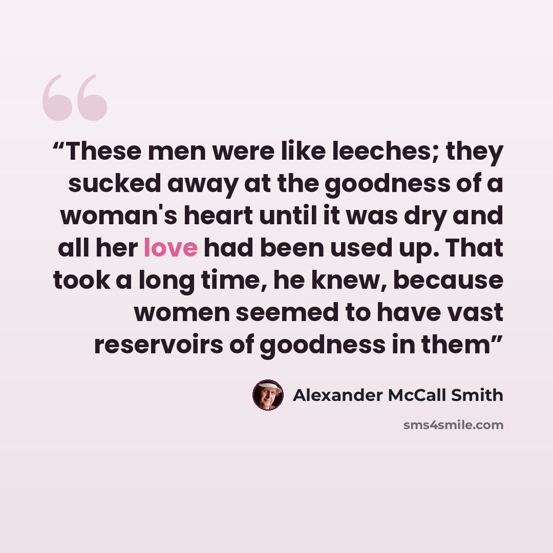 “These men were like leeches; they sucked away at the goodness of a woman's heart until it was dry and all her love had been used up. That took a long time, he knew, because women seemed to have vast reservoirs of goodness in them” quote by Alexander McCall Smith