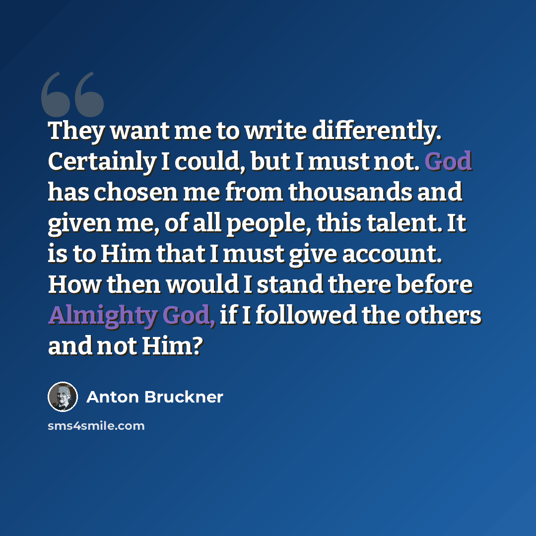 “They want me to write differently. Certainly I could, but I must not. God has chosen me from thousands and given me, of all people, this talent. It is to Him that I must give account. How then would I stand there before Almighty God, if I followed the others and not Him?” quote by Anton Bruckner