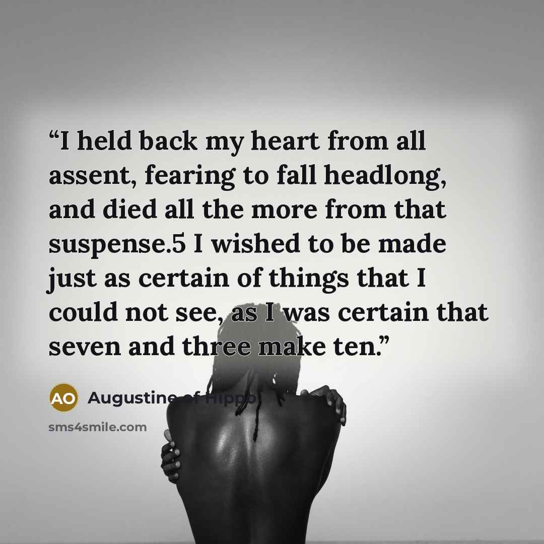 “I held back my heart from all assent, fearing to fall headlong, and died all the more from that suspense.5 I wished to be made just as certain of things that I could not see, as I was certain that seven and three make ten.” quote by Augustine of Hippo
