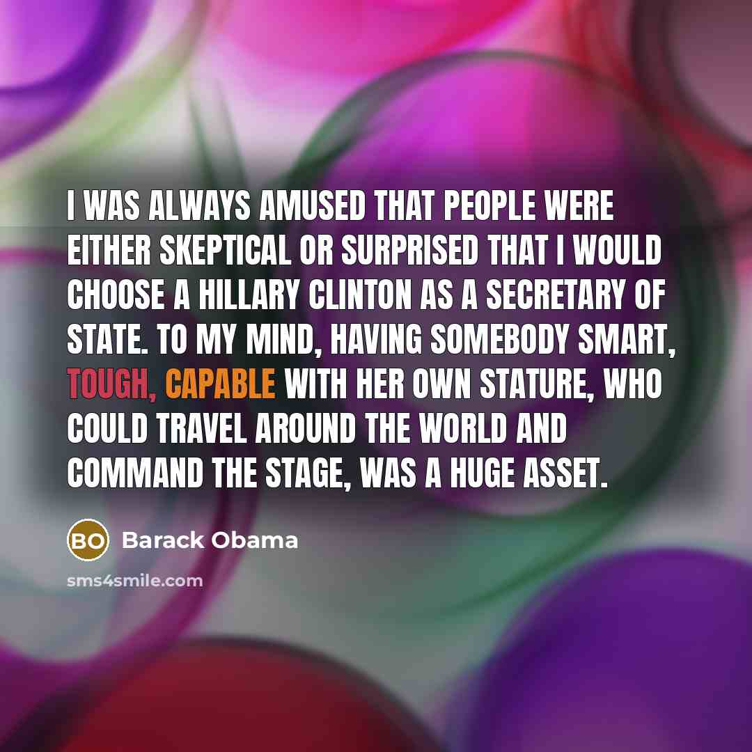 “I was always amused that people were either skeptical or surprised that I would choose a Hillary Clinton as a secretary of state. To my mind, having somebody smart, tough, capable with her own stature, who could travel around the world and command the stage, was a huge asset.” quote by Barack Obama