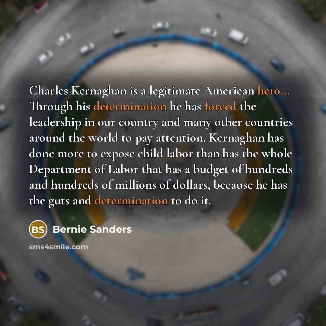 “Charles Kernaghan is a legitimate American hero... Through his determination he has forced the leadership in our country and many other countries around the world to pay attention. Kernaghan has done more to expose child labor than has the whole Department of Labor that has a budget of hundreds…” quote by Bernie Sanders