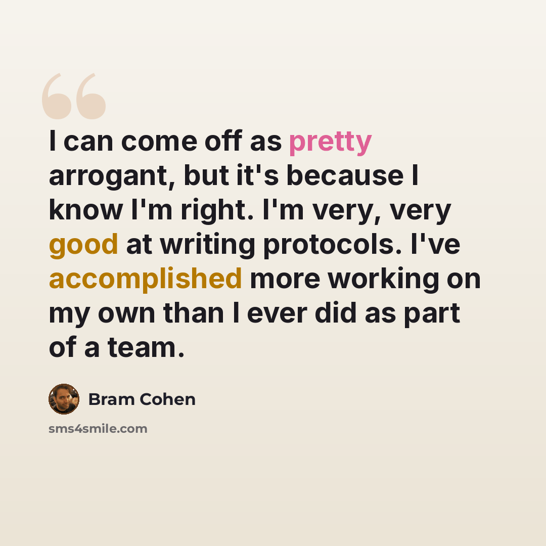 “I can come off as pretty arrogant, but it's because I know I'm right. I'm very, very good at writing protocols. I've accomplished more working on my own than I ever did as part of a team.” quote by Bram Cohen