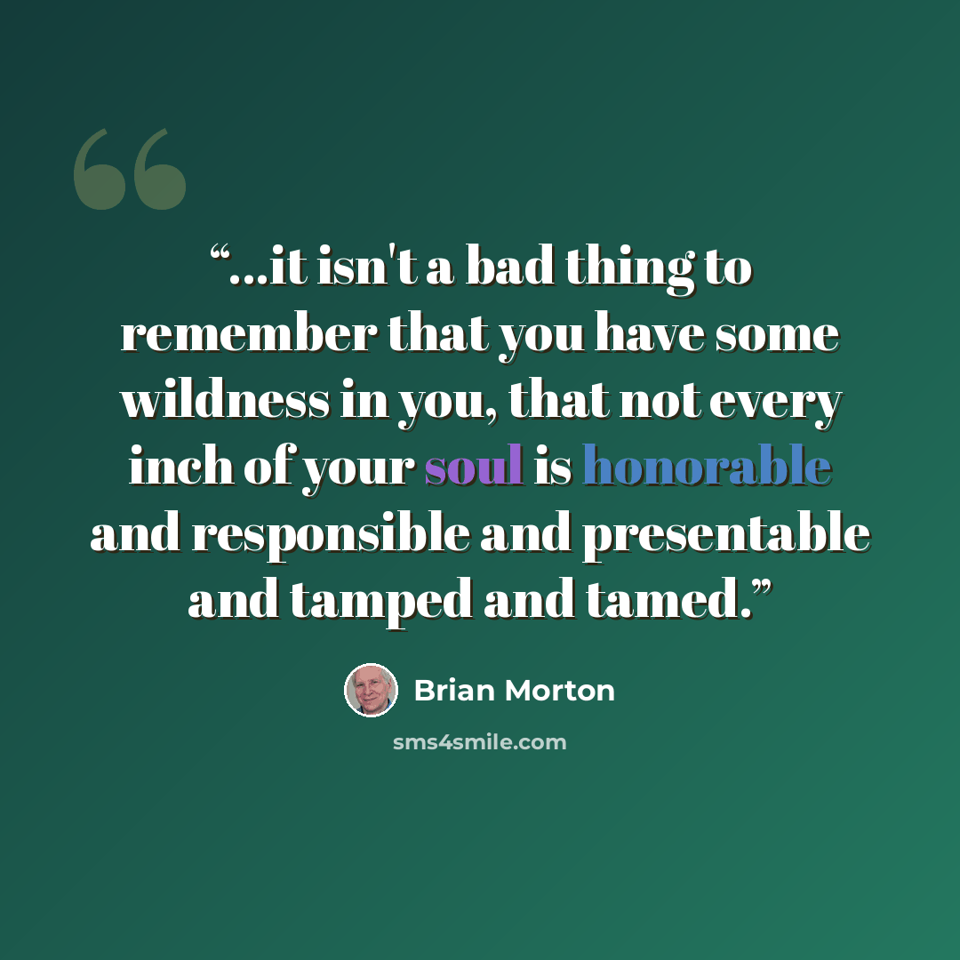 “...it isn't a bad thing to remember that you have some wildness in you, that not every inch of your soul is honorable and responsible and presentable and tamped and tamed.” quote by Brian Morton
