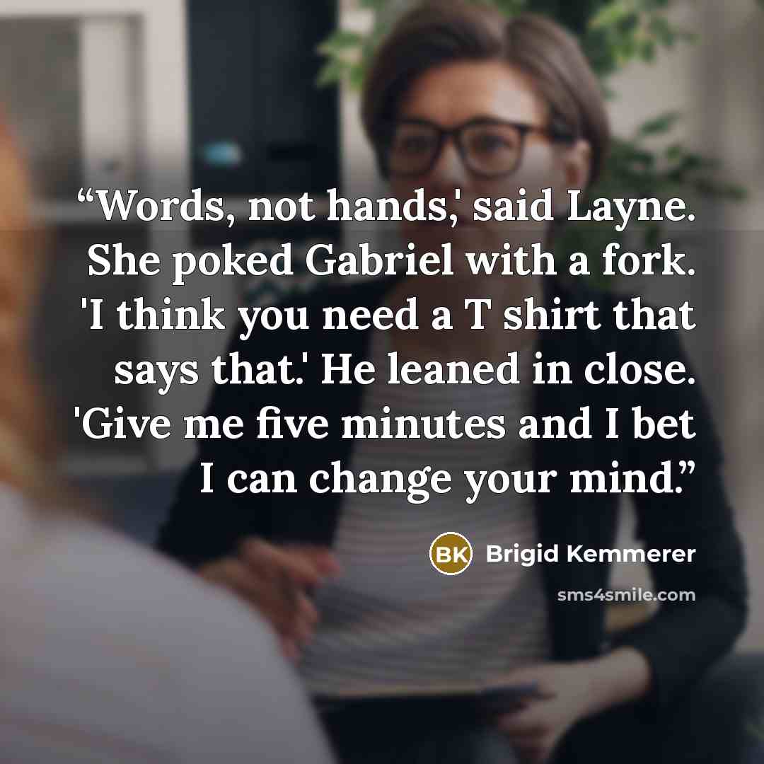 “Words, not hands,' said Layne. She poked Gabriel with a fork. 'I think you need a T shirt that says that.' He leaned in close. 'Give me five minutes and I bet I can change your mind.” quote by Brigid Kemmerer