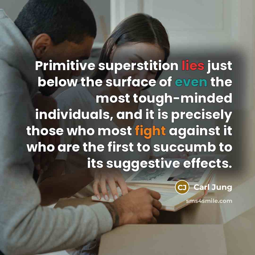 “Primitive superstition lies just below the surface of even the most tough-minded individuals, and it is precisely those who most fight against it who are the first to succumb to its suggestive effects.” quote by Carl Jung