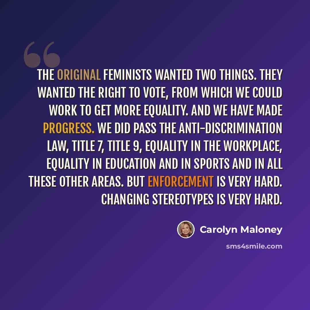 “The original feminists wanted two things. They wanted the right to vote, from which we could work to get more equality. And we have made progress. We did pass the anti-discrimination law, Title 7, Title 9, equality in the workplace, equality in education and in sports and in all these other areas…” quote by Carolyn Maloney