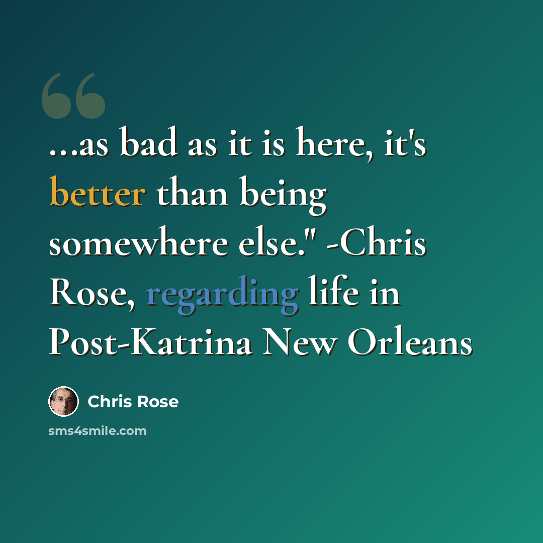 “...as bad as it is here, it's better than being somewhere else." -Chris Rose, regarding life in Post-Katrina New Orleans” quote by Chris Rose