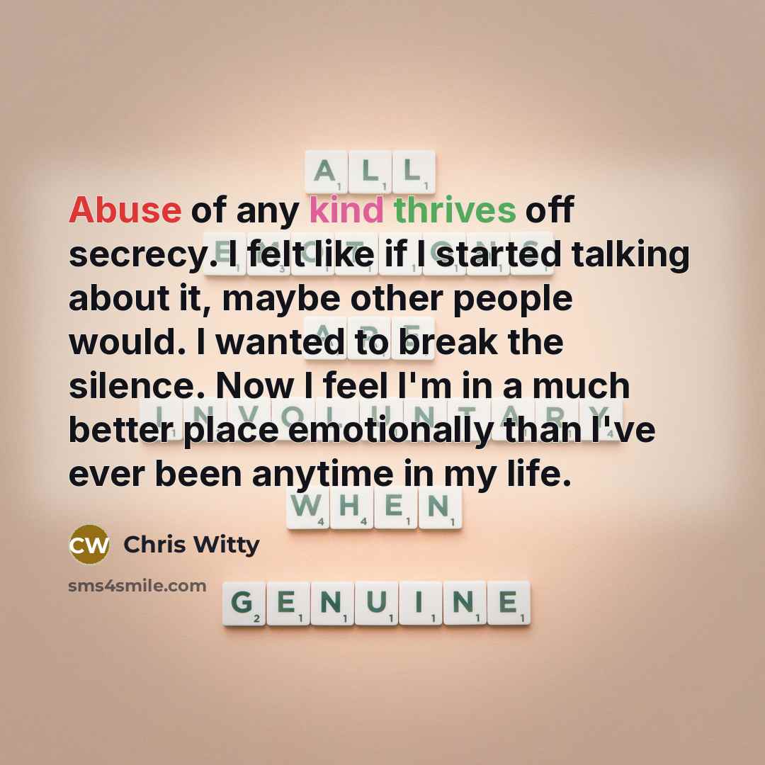 “Abuse of any kind thrives off secrecy. I felt like if I started talking about it, maybe other people would. I wanted to break the silence. Now I feel I'm in a much better place emotionally than I've ever been anytime in my life.” quote by Chris Witty