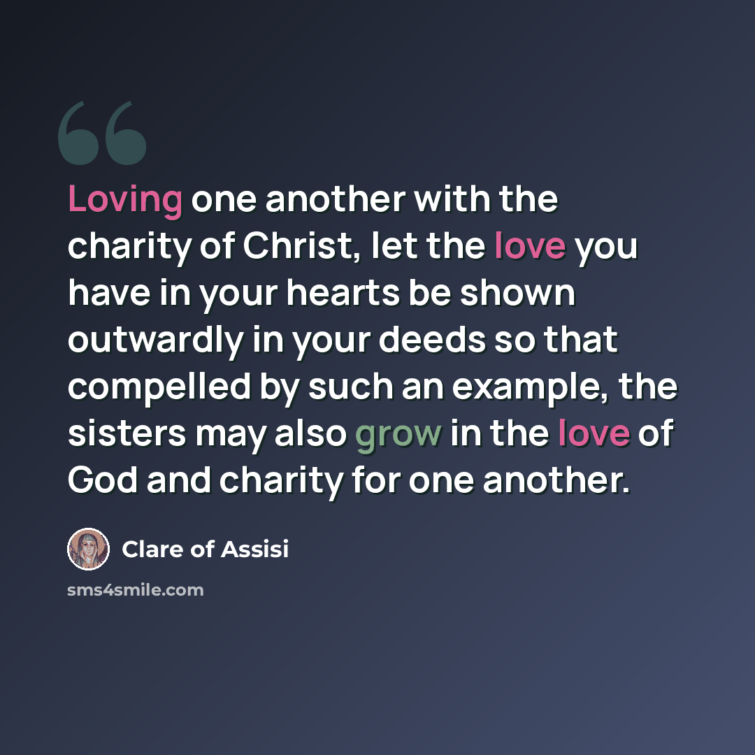 “Loving one another with the charity of Christ, let the love you have in your hearts be shown outwardly in your deeds so that compelled by such an example, the sisters may also grow in the love of God and charity for one another.” quote by Clare of Assisi