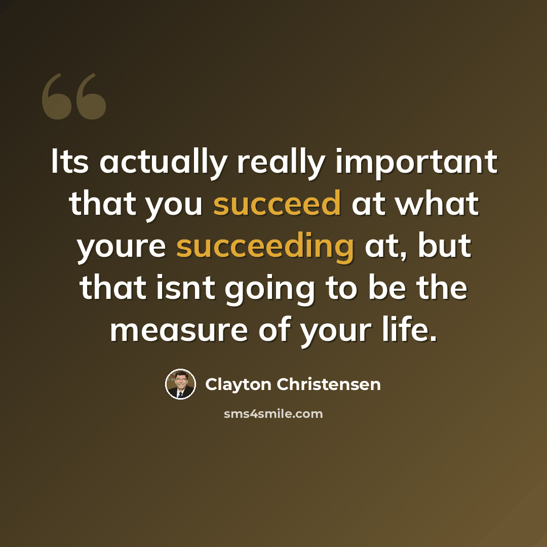 “Its actually really important that you succeed at what youre succeeding at, but that isnt going to be the measure of your life.” quote by Clayton Christensen