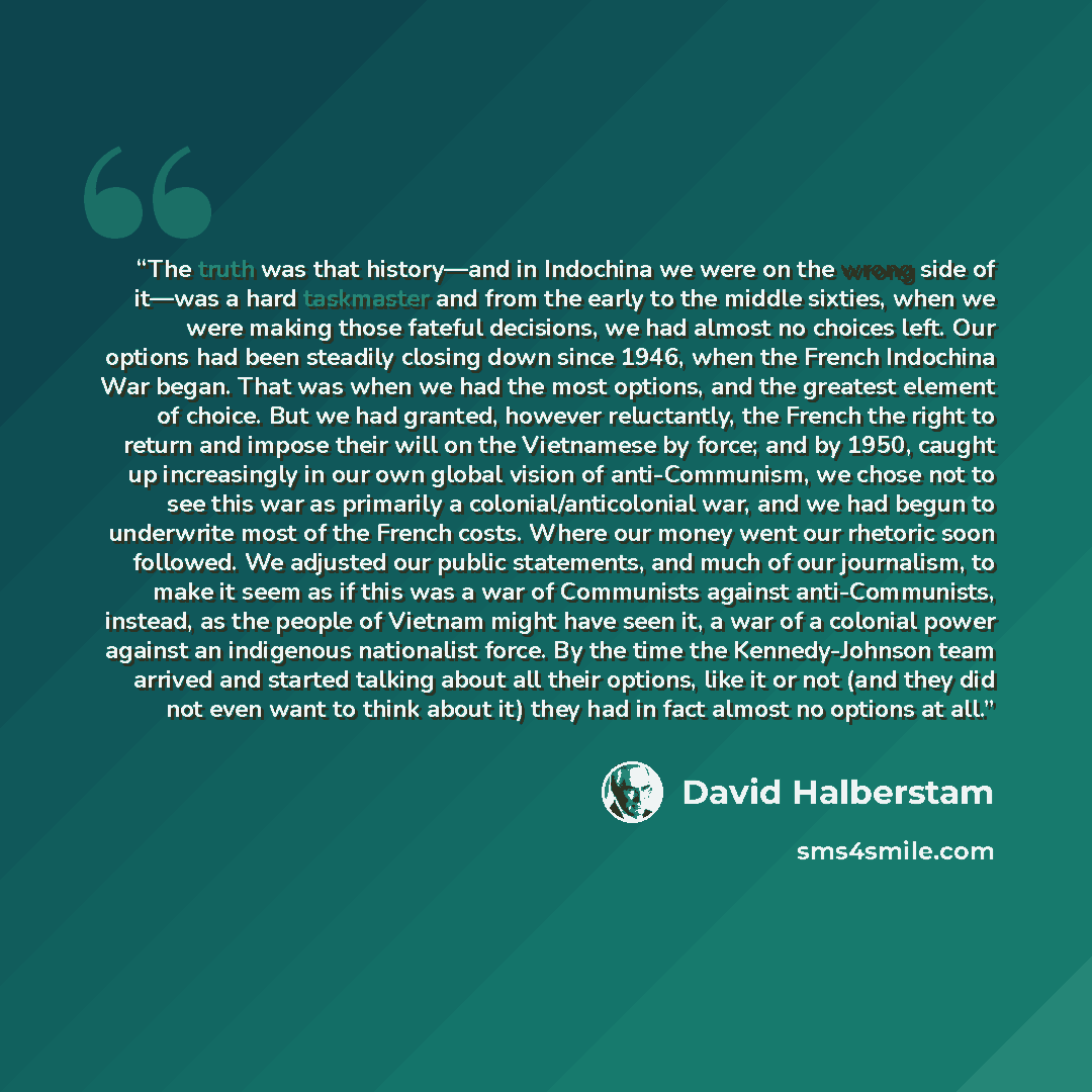 “The truth was that history—and in Indochina we were on the wrong side of it—was a hard taskmaster and from the early to the middle sixties, when we were making those fateful decisions, we had almost no choices left. Our options had been steadily closing down since 1946, when the French Indochina…” quote by David Halberstam