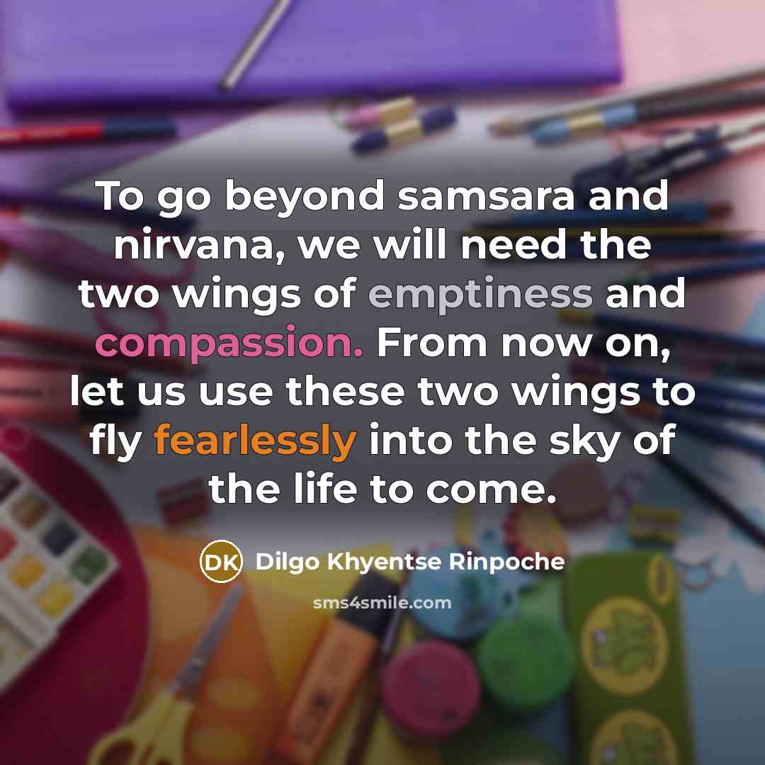 “To go beyond samsara and nirvana, we will need the two wings of emptiness and compassion. From now on, let us use these two wings to fly fearlessly into the sky of the life to come.” quote by Dilgo Khyentse Rinpoche