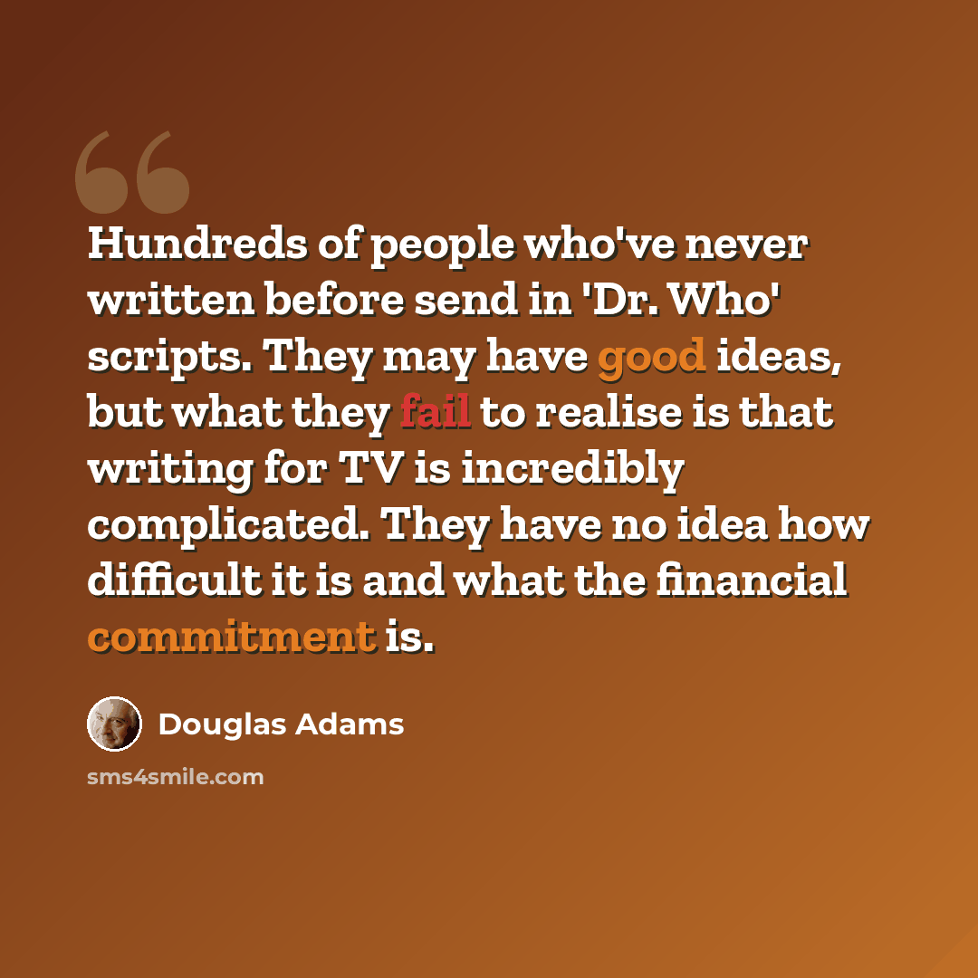 “Hundreds of people who've never written before send in 'Dr. Who' scripts. They may have good ideas, but what they fail to realise is that writing for TV is incredibly complicated. They have no idea how difficult it is and what the financial commitment is.” quote by Douglas Adams