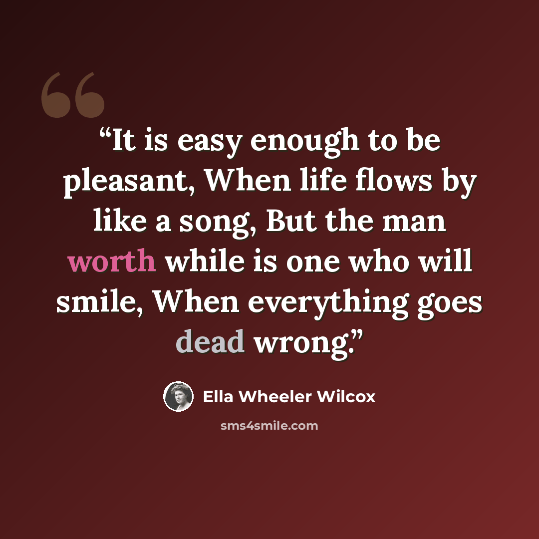 “It is easy enough to be pleasant, When life flows by like a song, But the man worth while is one who will smile, When everything goes dead wrong.” quote by Ella Wheeler Wilcox