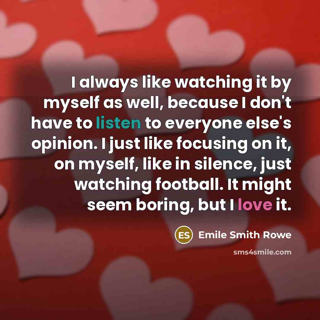 “I always like watching it by myself as well, because I don't have to listen to everyone else's opinion. I just like focusing on it, on myself, like in silence, just watching football. It might seem boring, but I love it.” quote by Emile Smith Rowe