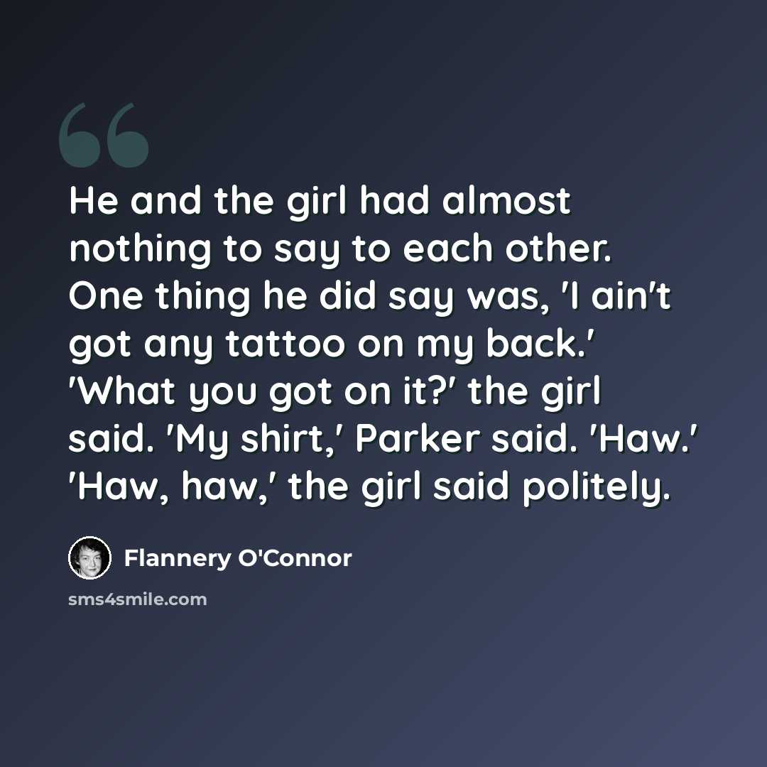 “He and the girl had almost nothing to say to each other. One thing he did say was, 'I ain't got any tattoo on my back.' 'What you got on it?' the girl said. 'My shirt,' Parker said. 'Haw.' 'Haw, haw,' the girl said politely.” quote by Flannery O'Connor