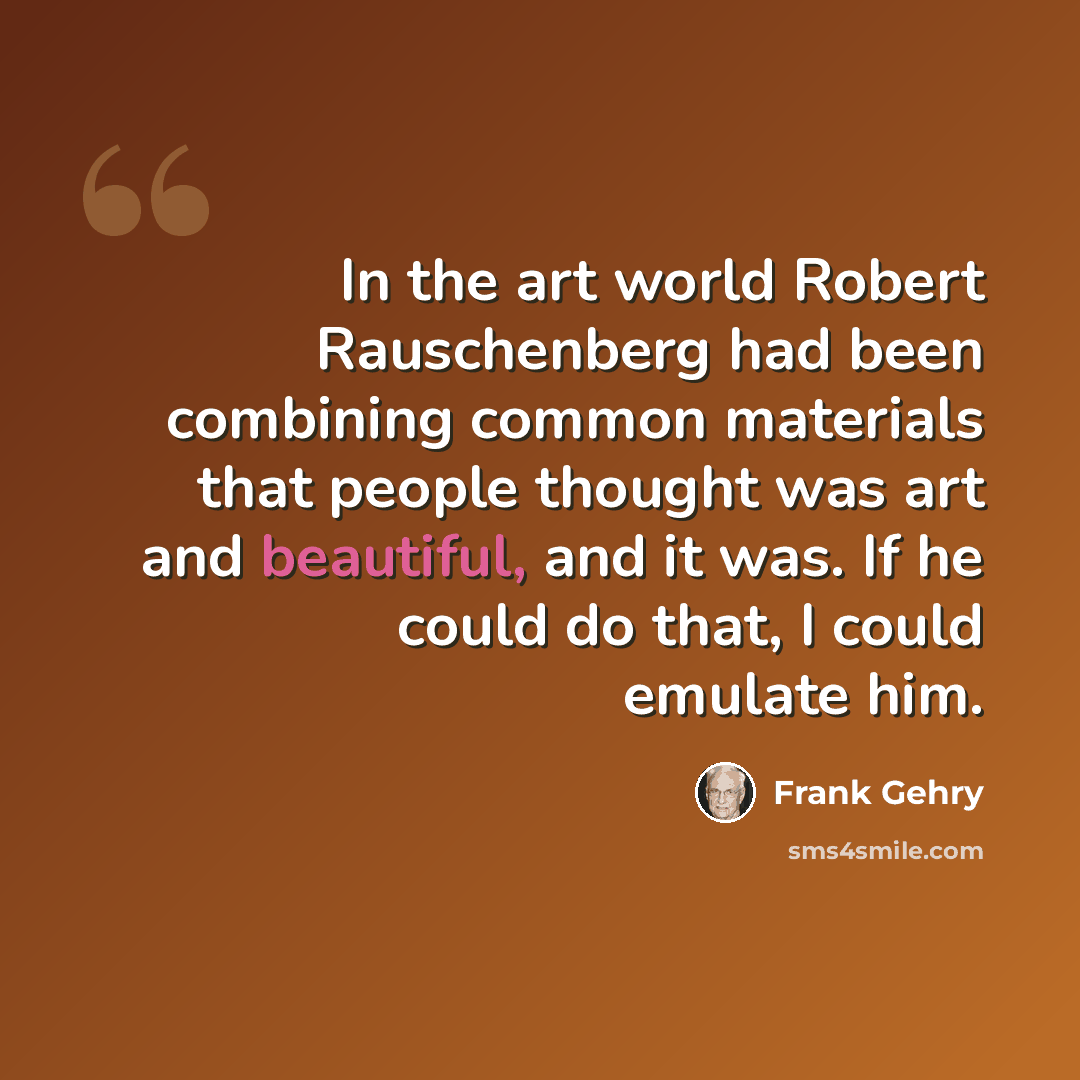 “In the art world Robert Rauschenberg had been combining common materials that people thought was art and beautiful, and it was. If he could do that, I could emulate him.” quote by Frank Gehry