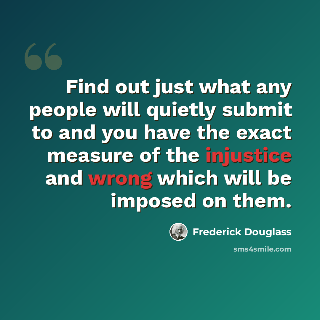 “Find out just what any people will quietly submit to and you have the exact measure of the injustice and wrong which will be imposed on them.” quote by Frederick Douglass