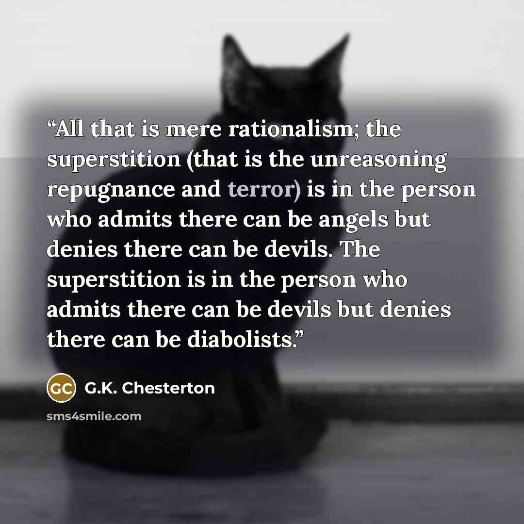 “All that is mere rationalism; the superstition (that is the unreasoning repugnance and terror) is in the person who admits there can be angels but denies there can be devils. The superstition is in the person who admits there can be devils but denies there can be diabolists.” quote by G.K. Chesterton