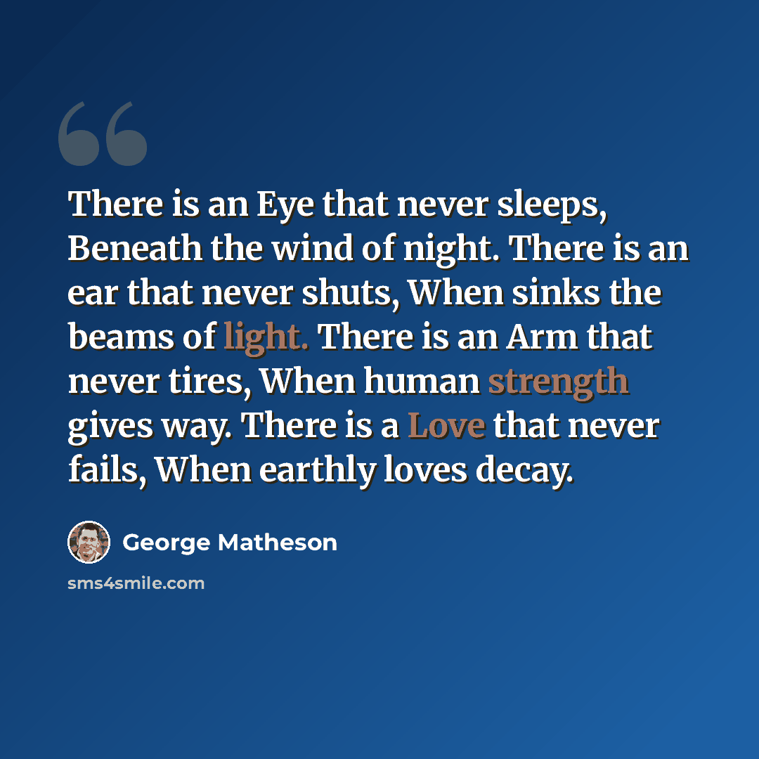 “There is an Eye that never sleeps, Beneath the wind of night. There is an ear that never shuts, When sinks the beams of light. There is an Arm that never tires, When human strength gives way. There is a Love that never fails, When earthly loves decay.” quote by George Matheson