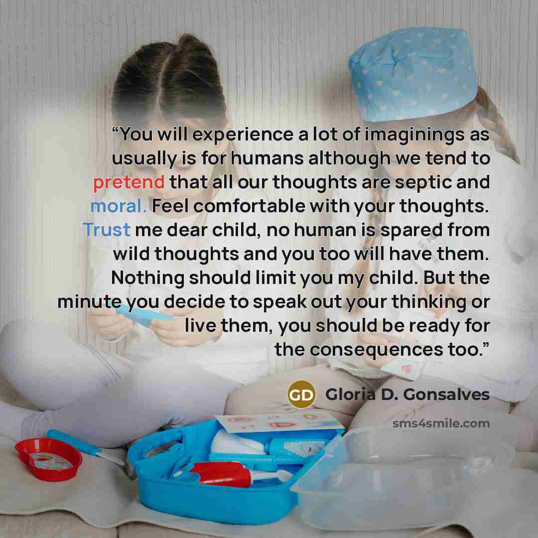 “You will experience a lot of imaginings as usually is for humans although we tend to pretend that all our thoughts are septic and moral. Feel comfortable with your thoughts. Trust me dear child, no human is spared from wild thoughts and you too will have them. Nothing should limit you my child…” quote by Gloria D. Gonsalves