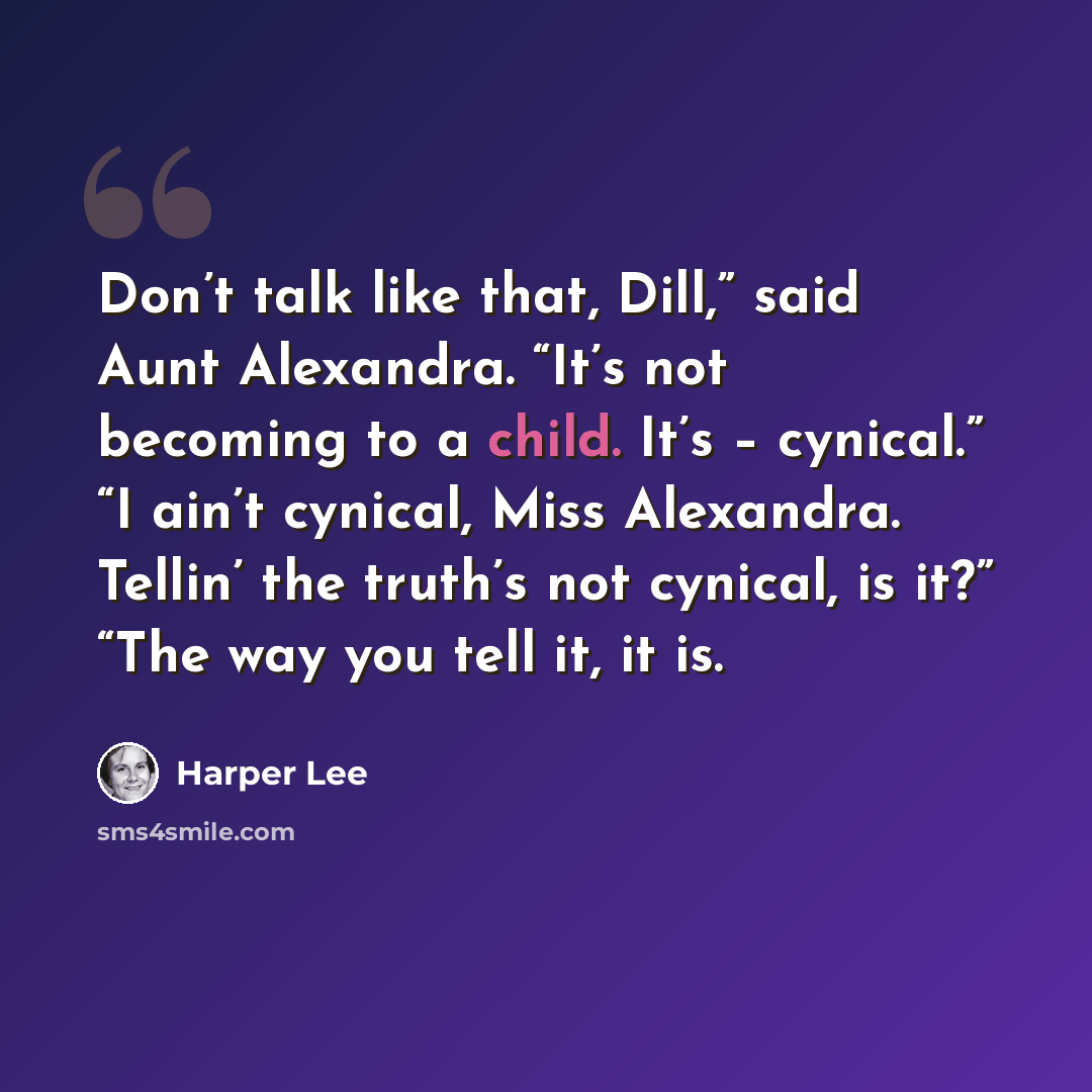“Don’t talk like that, Dill,” said Aunt Alexandra. “It’s not becoming to a child. It’s – cynical.” “I ain’t cynical, Miss Alexandra. Tellin’ the truth’s not cynical, is it?” “The way you tell it, it is.” quote by Harper Lee
