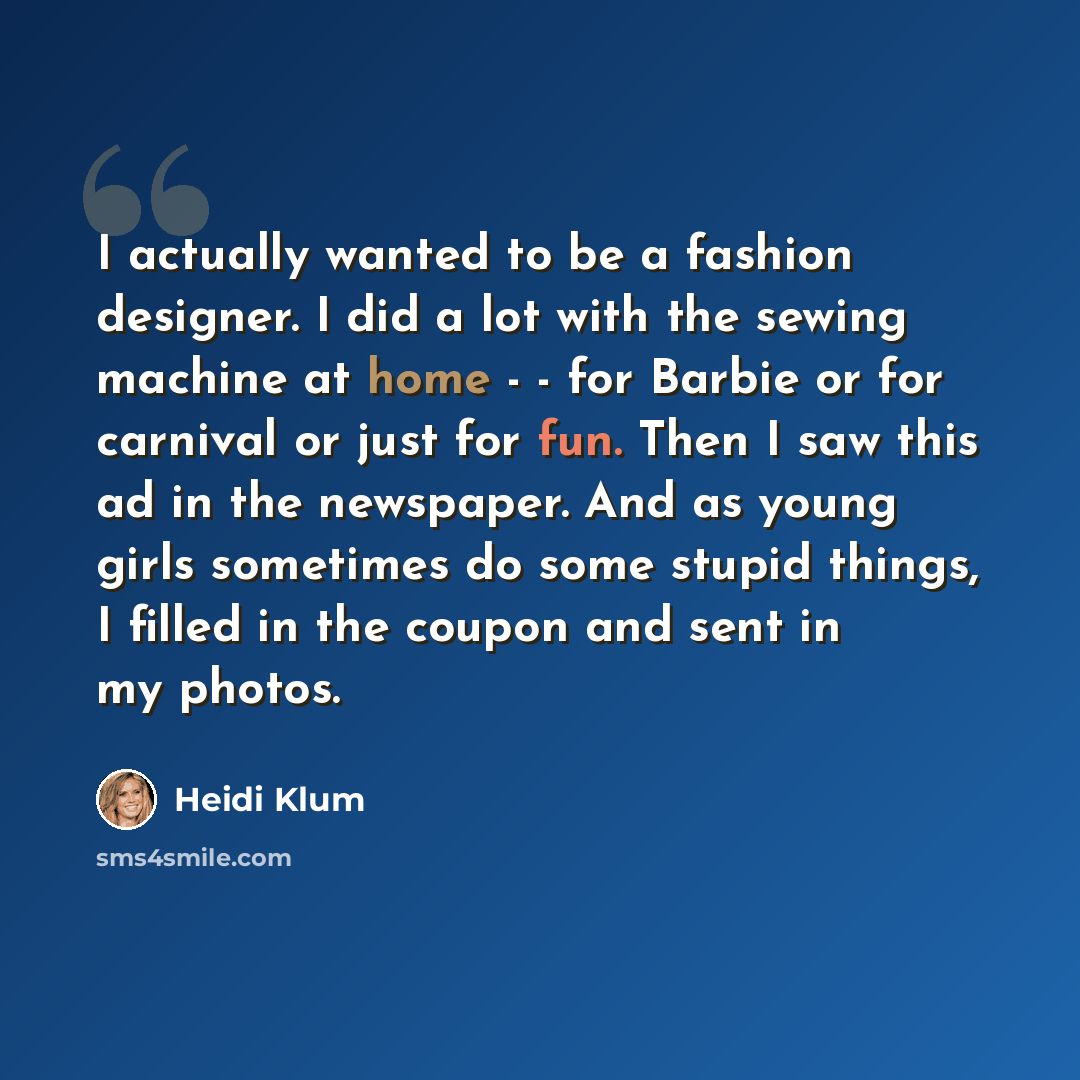 “I actually wanted to be a fashion designer. I did a lot with the sewing machine at home - - for Barbie or for carnival or just for fun. Then I saw this ad in the newspaper. And as young girls sometimes do some stupid things, I filled in the coupon and sent in my photos.” quote by Heidi Klum