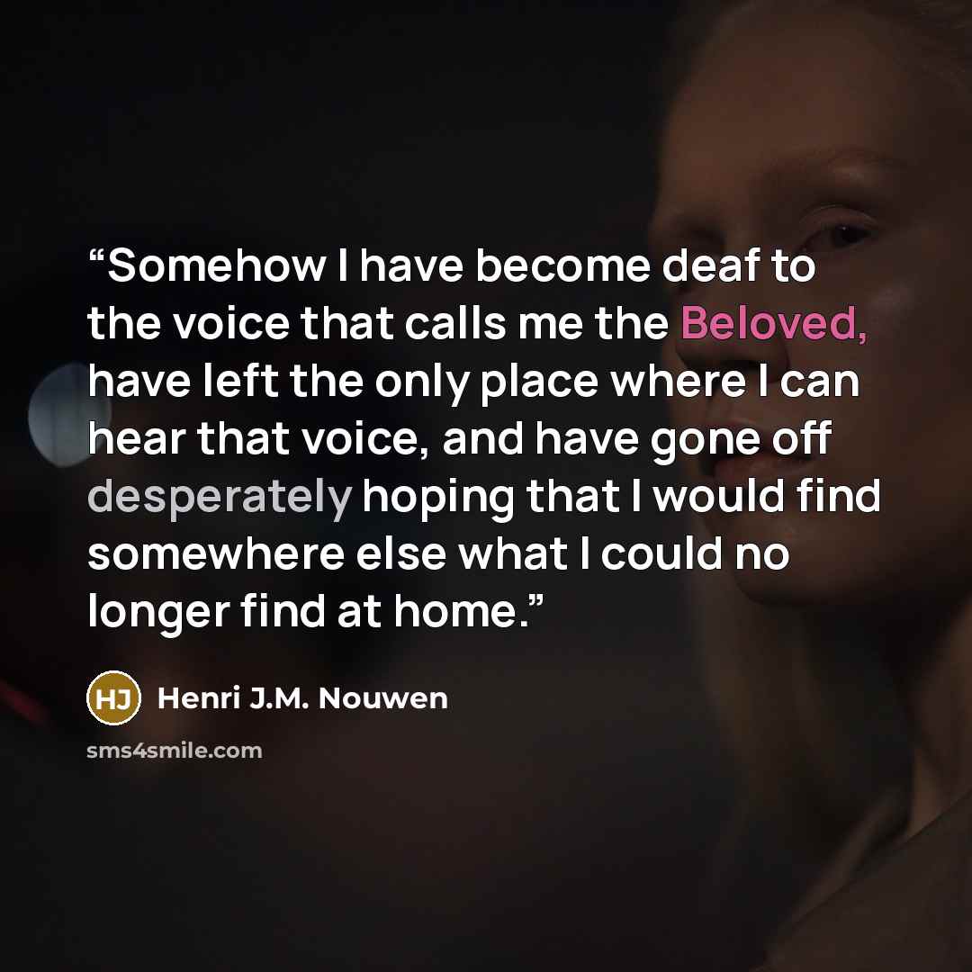 “Somehow I have become deaf to the voice that calls me the Beloved, have left the only place where I can hear that voice, and have gone off desperately hoping that I would find somewhere else what I could no longer find at home.” quote by Henri J.M. Nouwen